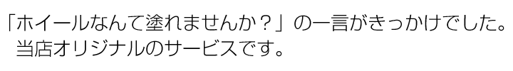 「ホイールなんて塗れませんか？」の一言がきっかけでした。当店オリジナルのサービスです。